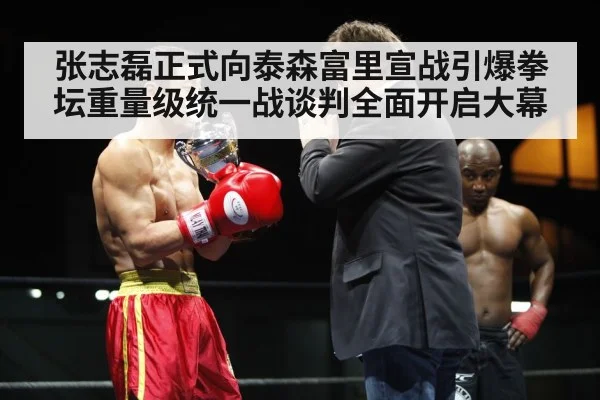 张志磊正式向泰森富里宣战引爆拳坛重量级统一战谈判全面开启大幕